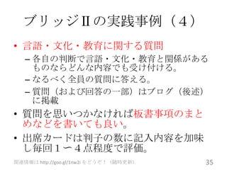 ブリッジⅡの実践事例（４）
• 言語・文化・教育に関する質問
   – 各自の判断で言語・文化・教育と関係がある
     ものならどんな内容でも受け付ける。
   – なるべく全員の質問に答える。
   – 質問（および回答の一部）はブログ（後述）
     に掲載
• 質問を思いつかなければ板書事項のまと
  めなどを書いても良い。
• 出席カードは判子の数に記入内容を加味
  し毎回１〜４点程度で評価。
関連情報は http://goo.gl/1nw2i をどうぞ！（随時更新）   35
 