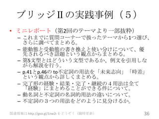 ブリッジⅡの実践事例（５）
• ミニレポート（第2回のテーマより一部抜粋）
   – これまでに質問コーナーで扱ったテーマから1つ選び、
     さらに調べてまとめる。
   – 能動態と受動態の書き換えと使い分けについて、優
     先されるべき話題という観点からまとめる。
   – 第5文型とはどういう文型であるか、例文を引用しな
     がら解説を行う。
   – p.41とp.46の to不定詞の用法を「未来志向」「時差」
     という観点から詳しくまとめる。
   – 完了形の経験・結果・完了・継続の４用法は全て
     「経験」にまとめることができる件について。
   – 動名詞と不定詞の名詞的用法の違いについて。
   – 不定詞の３つの用法をどのように見分けるか。

関連情報は http://goo.gl/1nw2i をどうぞ！（随時更新）   36
 