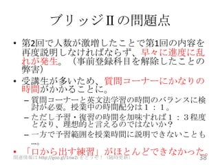 ブリッジⅡの問題点
• 第2回で人数が激増したことで第1回の内容を
  再度説明しなければならず、早々に進度に乱
  れが発生。（事前登録科目を解除したことの
  弊害）
• 受講生が多いため、質問コーナーにかなりの
  時間がかかることに。
  – 質問コーナーと英文法学習の時間のバランスに検
    討が必要。授業中の時間配分は１：１。
  – ただし予習・復習の時間を加味すれば１：３程度
    となり、理想的と言えるのではないか？
  – 一方で予習範囲を授業時間に説明できないことも
    …。
• 「口から出す練習」がほとんどできなかった。
                                  38
関連情報は http://goo.gl/1nw2i をどうぞ！（随時更新）
 