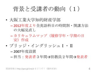 背景と受講者の動向（１）
• 大阪工業大学知的財産学部
   – 2012年度より全英語科目の時間割・開講方法
     の大幅見直し
   – カリキュラムマップ（履修学年・学期の目
     安）作成
• ブリッジ・イングリッシュⅠ・Ⅱ
   – 2007年度設置
   – 担当：発表者３年間→別教員２年間→発表者


関連情報は http://goo.gl/1nw2i をどうぞ！（随時更新）   4
 