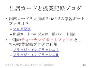 出席カードと授業記録ブログ
• 出席カード？大福帳？LMSでの学習ポート
  フォリオ？
   – ブログ記事
   – 出席カードへの記入は一種のノート提出
• 一種のティーチングポートフォリオとし
  ての授業記録ブログの利用
   – ブリッジ・イングリッシュⅠ
   – ブリッジ・イングリッシュⅡ

関連情報は http://goo.gl/1nw2i をどうぞ！（随時更新）   40
 