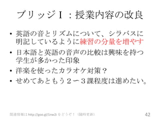 ブリッジⅠ：授業内容の改良
• 英語の音とリズムについて、シラバスに
  明記しているように練習の分量を増やす
• 日本語と英語の音声の比較は興味を持つ
  学生が多かった印象
• 洋楽を使ったカラオケ対策？
• せめてあともう２〜３課程度は進めたい。



関連情報は http://goo.gl/1nw2i をどうぞ！（随時更新）   42
 