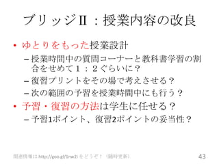 ブリッジⅡ：授業内容の改良
• ゆとりをもった授業設計
   – 授業時間中の質問コーナーと教科書学習の割
     合をせめて１：２ぐらいに？
   – 復習プリントをその場で考えさせる？
   – 次の範囲の予習を授業時間中にも行う？
• 予習・復習の方法は学生に任せる？
   – 予習1ポイント、復習2ポイントの妥当性？



関連情報は http://goo.gl/1nw2i をどうぞ！（随時更新）   43
 
