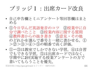 ブリッジⅠ：出席カード改良
• 自己申告欄とミニアンケート等回答欄はまと
  める
• ①今日学んだ英語発音のコツ ②授業中に自
  分で調べたこと ③授業内容に関する質問
  ④教科書からの抜き書き ⑤意見・その他
  のどれかを選んで番号と一緒に書かせる。①
  ＞②＞③＞④＞⑤の順番で高く評価。
• ①〜③は教室でしかできない学習。④は自習
  でもできる学習。⑤は出席カードではなく、
  学期中に2回実施する授業アンケートの方で
  書いてもらうことを優先。
関連情報は http://goo.gl/1nw2i をどうぞ！（随時更新）   44
 