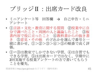 ブリッジⅡ：出席カード改良
• ミニアンケート等 回答欄 → 自己申告・ミニ
  アンケート
• ①言語・文化・教育に関する質問 ②授業中に自
  分で調べたこと・周囲の人と議論したこと ③板
  書内容で役に立ったこと ④教科書からの抜き書
  き ⑤意見・その他 のどれかを選んで番号と一
  緒に書かせ、①＞②＞③＞④＞⑤の順番で高く評
  価。
• ①〜③は教室でしかできない学習。④は自習でも
  できる学習。⑤は出席カードではなく、学期中に
  2回実施する授業アンケートの方で書いてもらう
  ことを優先。
関連情報は http://goo.gl/1nw2i をどうぞ！（随時更新）   45
 