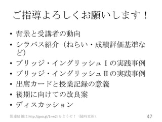 ご指導よろしくお願いします！
• 背景と受講者の動向
• シラバス紹介（ねらい・成績評価基準な
  ど）
• ブリッジ・イングリッシュⅠの実践事例
• ブリッジ・イングリッシュⅡの実践事例
• 出席カードと授業記録の意義
• 後期に向けての改良案
• ディスカッション
関連情報は http://goo.gl/1nw2i をどうぞ！（随時更新）   47
 