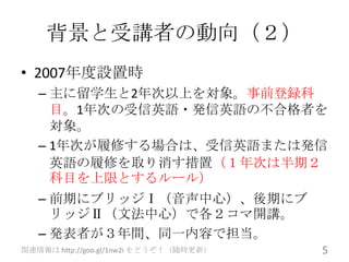 背景と受講者の動向（２）
• 2007年度設置時
   – 主に留学生と2年次以上を対象。事前登録科
     目。1年次の受信英語・発信英語の不合格者を
     対象。
   – 1年次が履修する場合は、受信英語または発信
     英語の履修を取り消す措置（１年次は半期２
     科目を上限とするルール）
   – 前期にブリッジⅠ（音声中心）、後期にブ
     リッジⅡ（文法中心）で各２コマ開講。
   – 発表者が３年間、同一内容で担当。
関連情報は http://goo.gl/1nw2i をどうぞ！（随時更新）   5
 