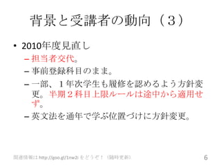 背景と受講者の動向（３）
• 2010年度見直し
   – 担当者交代。
   – 事前登録科目のまま。
   – 一部、１年次学生も履修を認めるよう方針変
     更。半期２科目上限ルールは途中から適用せ
     ず。
   – 英文法を通年で学ぶ位置づけに方針変更。



関連情報は http://goo.gl/1nw2i をどうぞ！（随時更新）   6
 