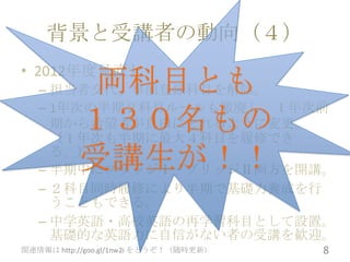 背景と受講者の動向（４）
• 2012年度見直し
            両科目とも
   – 担当者交代。事前登録科目を解除。
   – 1年次の半期２科目ルールも撤廃し、１年次前
           １３０名もの
     期から希望者が自由にとれるように変更。
     （１年次も半期に最大４科目を履修でき
     る。）
           受講生が！！
   – 半期中にブリッジⅠ・ブリッジⅡ両方を開講。
   – ２科目同時履修により半期で基礎力養成を行
     うこともできる。
   – 中学英語・高校英語の再学習科目として設置。
     基礎的な英語力に自信がない者の受講を歓迎。
関連情報は http://goo.gl/1nw2i をどうぞ！（随時更新）   8
 