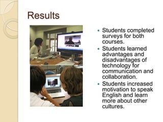 Results
             Students completed
              surveys for both
              courses.
             Students learned
              advantages and
              disadvantages of
              technology for
              communication and
              collaboration.
             Students increased
              motivation to speak
              English and learn
              more about other
              cultures.
 
