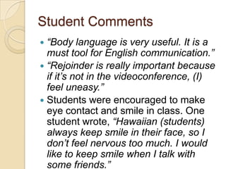 Student Comments
 “Body language is very useful. It is a
  must tool for English communication.”
 “Rejoinder is really important because
  if it’s not in the videoconference, (I)
  feel uneasy.”
 Students were encouraged to make
  eye contact and smile in class. One
  student wrote, “Hawaiian (students)
  always keep smile in their face, so I
  don’t feel nervous too much. I would
  like to keep smile when I talk with
  some friends.”
 