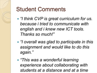 Student Comments
   “I think CVP is great curriculum for us.
    because i tried to communicate with
    english and i knew new ICT tools.
    Thanks so much!”
   “I overall was glad to participate in this
    assignment and would like to do this
    again.”
   “This was a wonderful learning
    experience about collaborating with
    students at a distance and at a time
 