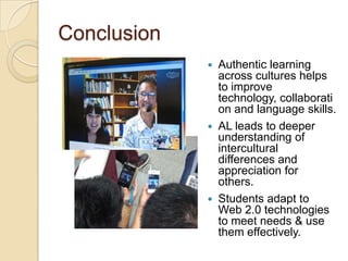 Conclusion
                Authentic learning
                 across cultures helps
                 to improve
                 technology, collaborati
                 on and language skills.
                AL leads to deeper
                 understanding of
                 intercultural
                 differences and
                 appreciation for
                 others.
                Students adapt to
                 Web 2.0 technologies
                 to meet needs & use
                 them effectively.
 