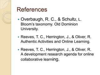 References
   Overbaugh, R. C., & Schultz, L.
    Bloom’s taxonomy. Old Dominion
    University.

   Reeves, T. C., Herrington, J., & Oliver, R.
    Authentic Activities and Online Learning.

   Reeves, T. C., Herrington, J., & Oliver, R.
    A development research agenda for online
    collaborative learning.
 