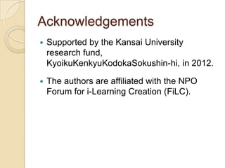 Acknowledgements
   Supported by the Kansai University
    research fund,
    KyoikuKenkyuKodokaSokushin-hi, in 2012.

   The authors are affiliated with the NPO
    Forum for i-Learning Creation (FiLC).
 