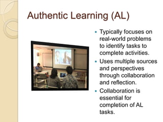 Authentic Learning (AL)
                  Typically focuses on
                   real-world problems
                   to identify tasks to
                   complete activities.
                  Uses multiple sources
                   and perspectives
                   through collaboration
                   and reflection.
                  Collaboration is
                   essential for
                   completion of AL
                   tasks.
 