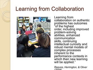 Learning from Collaboration
               Learning from
               collaboration on authentic
               problems has outcomes
               “of the highest
               order, including improved
               problem-solving
               abilities, enhanced
               communication
               skills, continuing
               intellectual curiosity and
               robust mental models of
               complex processes
               inherent to the
               performance contexts in
               which their new learning
               will be applied.”
               Reeves, Herrington, & Oliver
 