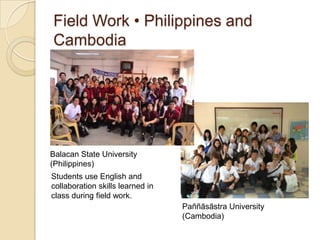 Field Work • Philippines and
Cambodia




Balacan State University
(Philippines)
Students use English and
collaboration skills learned in
class during field work.
                                  Paññāsāstra University
                                  (Cambodia)
 