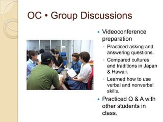 OC • Group Discussions
                 Videoconference
                  preparation
                  ◦ Practiced asking and
                    answering questions.
                  ◦ Compared cultures
                    and traditions in Japan
                    & Hawaii.
                  ◦ Learned how to use
                    verbal and nonverbal
                    skills.
                 Practiced Q & A with
                  other students in
                  class.
 