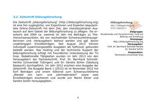 3.2. 
Zeitschrift bildungsforschungDie Zeitschrift „bildungsforschung“ (http://bildungsforschung.org) ist eine frei zugängliche, von Expertinnen und Experten begutach- tete Online-Zeitschrift mit dem Ziel, den interdisziplinären Aus- tausch auf dem Gebiet der Bildungsforschung zu pflegen. Sie er- scheint seit 2004 ca. zweimal im Jahr mit Beiträgen zu The- menschwerpunkten, die von wechselnden Schwerpunktherausge- berinnen und -herausgebern betreut werden und ggf. davon unabhängigen Einzelbeiträgen. Seit August 2012 können individuell zusammengestellte Ausgaben als Softcover gebunden bestellt werden. Das Hosting und der technische Support der bildungsforschung erfolgt mit freundlicher Unterstützung der TU Graz. Redaktionelle Tätigkeiten wurden im Jahr 2013 von den Herausgebern der Fachzeitschrift, Prof. Dr. Bernhard Schmidt- Hertha (Universität Tübingen) und Dr. Sandra Schön (Salzburg Research) durchgeführt. Im Jahr 2012 erschien eine Ausgabe der Zeitschrift: Die Ausgabe Band 1 (2012) ist im November 2012 mit fünf Beiträgen und einem Editorial zum Schwerpunktthema „Wandel von Lern- und Lehrmaterialien“ sowie zwei Einzelbeiträgen erschienen und wurde von Martin Ebner und 
Sandra Schön herausgegeben. 
Studierende und Forscher/innen rund um Bildung und ErziehungHomepage: http://bildungsforschung.orgHerausgeber: Prof. Dr. Bernhard Schmidt-Hertha 
Dr. Sandra SchönKooperation: 
Technische Universität Graz 
6 
 