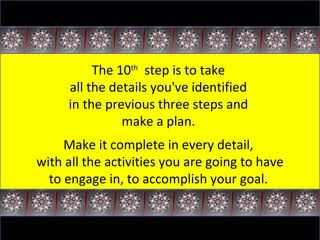 The 10 th   step is to take  all the details you've identified  in the previous three steps and  make a plan.  Make it complete in every detail,  with all the activities you are going to have to engage in, to accomplish your goal.  