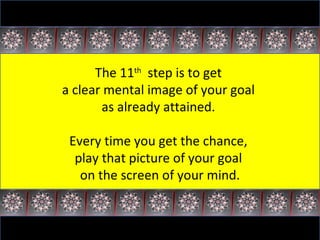 The 11 th   step is to get  a clear mental image of your goal  as already attained.  Every time you get the chance,  play that picture of your goal  on the screen of your mind. 