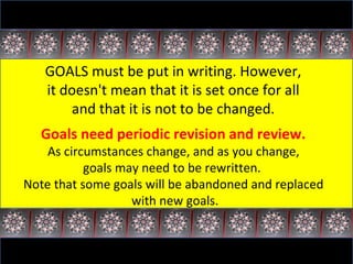 GOALS must be put in writing. However,  it doesn't mean that it is set once for all  and that it is not to be changed.  Goals need periodic revision and review.  As circumstances change, and as you change,  goals may need to be rewritten.  Note that some goals will be abandoned and replaced  with new goals. 