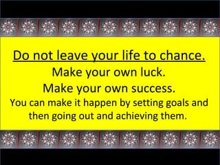 Do not leave your life to chance. Make your own luck.  Make your own success. You can make it happen by setting goals and then going out and achieving them.  