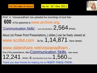 January 1, 2012 Jan 1, 2012 Viswam-2009 For the sake of record As on  31 st  Dec 2011 Prof. V. Viswanadham  has uploaded live recordings of more than 600   of his speeches to  www.archive.org .   ‘ Communication Skills ’   -  was downloaded ,  2,564  times. About  200  Power Point Presentations, [ slides ] can be freely viewed at:  www.scribd.com   So far ,  1,14,871  have viewed . www.slideshare.net/viswanadham   -  One of the presentations, titled  Communication Skills ,  was  viewed   12,241  times,  &  downloaded more than  1,560   times. Thank you dear friends for helping me to  reach many more. 