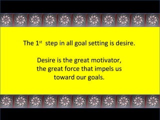 The 1 st   step in all goal setting is desire.  Desire is the great motivator,  the great force that impels us  toward our goals.  