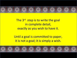 The 3 rd   step is to write the goal  in complete detail,  exactly as you wish to have it.  Until a goal is committed to paper,  it is not a goal; it is simply a wish.  