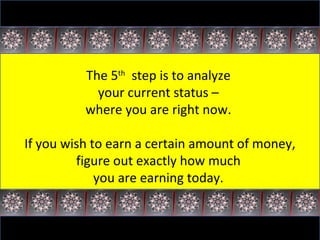 The 5 th   step is to analyze  your current status –  where you are right now.  If you wish to earn a certain amount of money, figure out exactly how much  you are earning today.  