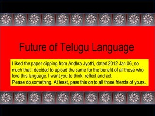 Future of Telugu Language I liked the paper clipping from Andhra Jyothi, dated 2012 Jan 06, so much that I decided to upload the same for the benefit of all those who love this language. I want you to think, reflect and act. Please do something. At least, pass this on to all those friends of yours. 
