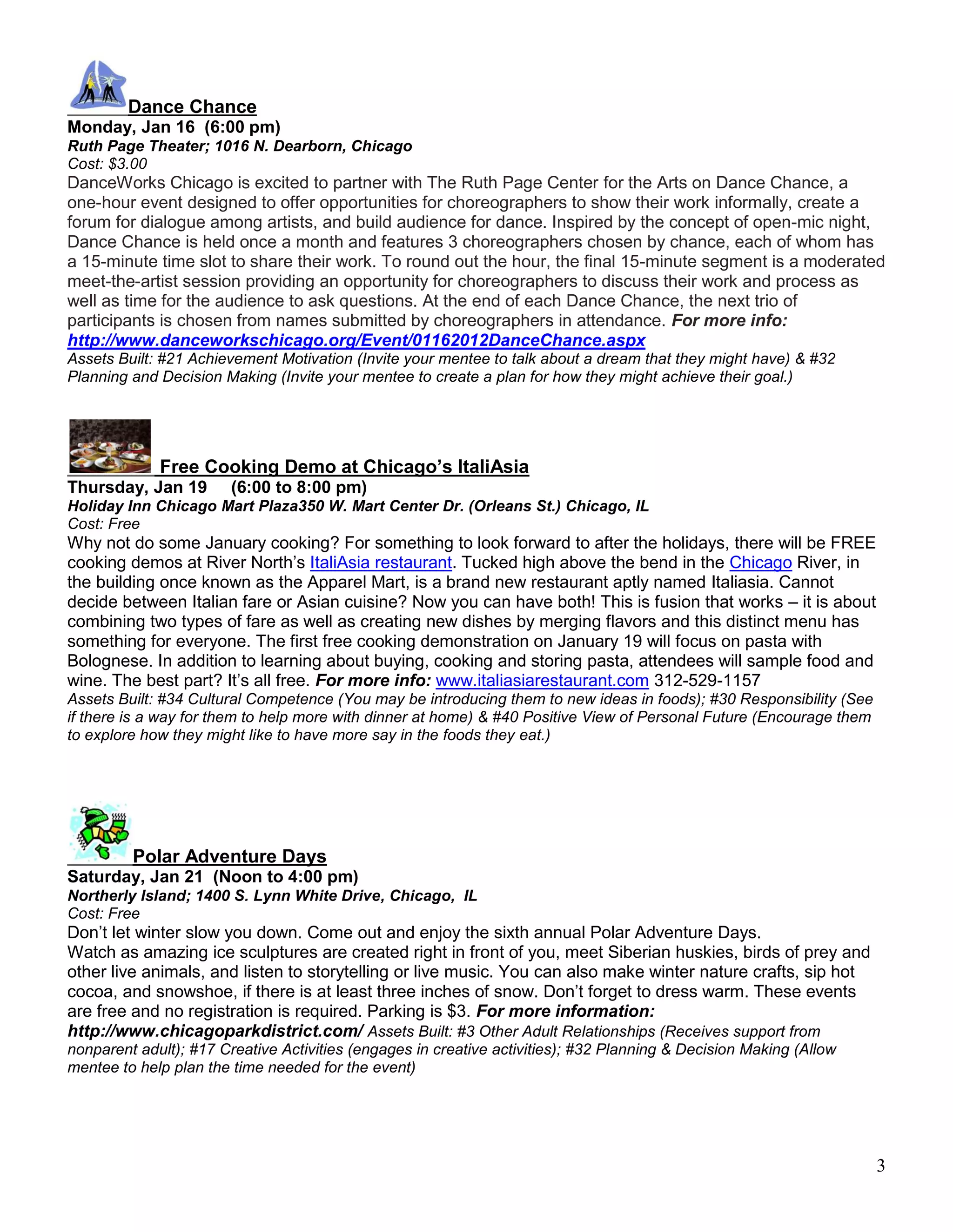 Dance Chance
Monday, Jan 16 (6:00 pm)
Ruth Page Theater; 1016 N. Dearborn, Chicago
Cost: $3.00
DanceWorks Chicago is excited to partner with The Ruth Page Center for the Arts on Dance Chance, a
one-hour event designed to offer opportunities for choreographers to show their work informally, create a
forum for dialogue among artists, and build audience for dance. Inspired by the concept of open-mic night,
Dance Chance is held once a month and features 3 choreographers chosen by chance, each of whom has
a 15-minute time slot to share their work. To round out the hour, the final 15-minute segment is a moderated
meet-the-artist session providing an opportunity for choreographers to discuss their work and process as
well as time for the audience to ask questions. At the end of each Dance Chance, the next trio of
participants is chosen from names submitted by choreographers in attendance. For more info:
http://www.danceworkschicago.org/Event/01162012DanceChance.aspx
Assets Built: #21 Achievement Motivation (Invite your mentee to talk about a dream that they might have) & #32
Planning and Decision Making (Invite your mentee to create a plan for how they might achieve their goal.)




             Free Cooking Demo at Chicago’s ItaliAsia
Thursday, Jan 19        (6:00 to 8:00 pm)
Holiday Inn Chicago Mart Plaza350 W. Mart Center Dr. (Orleans St.) Chicago, IL
Cost: Free
Why not do some January cooking? For something to look forward to after the holidays, there will be FREE
cooking demos at River North’s ItaliAsia restaurant. Tucked high above the bend in the Chicago River, in
the building once known as the Apparel Mart, is a brand new restaurant aptly named Italiasia. Cannot
decide between Italian fare or Asian cuisine? Now you can have both! This is fusion that works – it is about
combining two types of fare as well as creating new dishes by merging flavors and this distinct menu has
something for everyone. The first free cooking demonstration on January 19 will focus on pasta with
Bolognese. In addition to learning about buying, cooking and storing pasta, attendees will sample food and
wine. The best part? It’s all free. For more info: www.italiasiarestaurant.com 312-529-1157
Assets Built: #34 Cultural Competence (You may be introducing them to new ideas in foods); #30 Responsibility (See
if there is a way for them to help more with dinner at home) & #40 Positive View of Personal Future (Encourage them
to explore how they might like to have more say in the foods they eat.)




         Polar Adventure Days
Saturday, Jan 21 (Noon to 4:00 pm)
Northerly Island; 1400 S. Lynn White Drive, Chicago, IL
Cost: Free
Don’t let winter slow you down. Come out and enjoy the sixth annual Polar Adventure Days.
Watch as amazing ice sculptures are created right in front of you, meet Siberian huskies, birds of prey and
other live animals, and listen to storytelling or live music. You can also make winter nature crafts, sip hot
cocoa, and snowshoe, if there is at least three inches of snow. Don’t forget to dress warm. These events
are free and no registration is required. Parking is $3. For more information:
http://www.chicagoparkdistrict.com/ Assets Built: #3 Other Adult Relationships (Receives support from
nonparent adult); #17 Creative Activities (engages in creative activities); #32 Planning & Decision Making (Allow
mentee to help plan the time needed for the event)




                                                                                                                      3
 