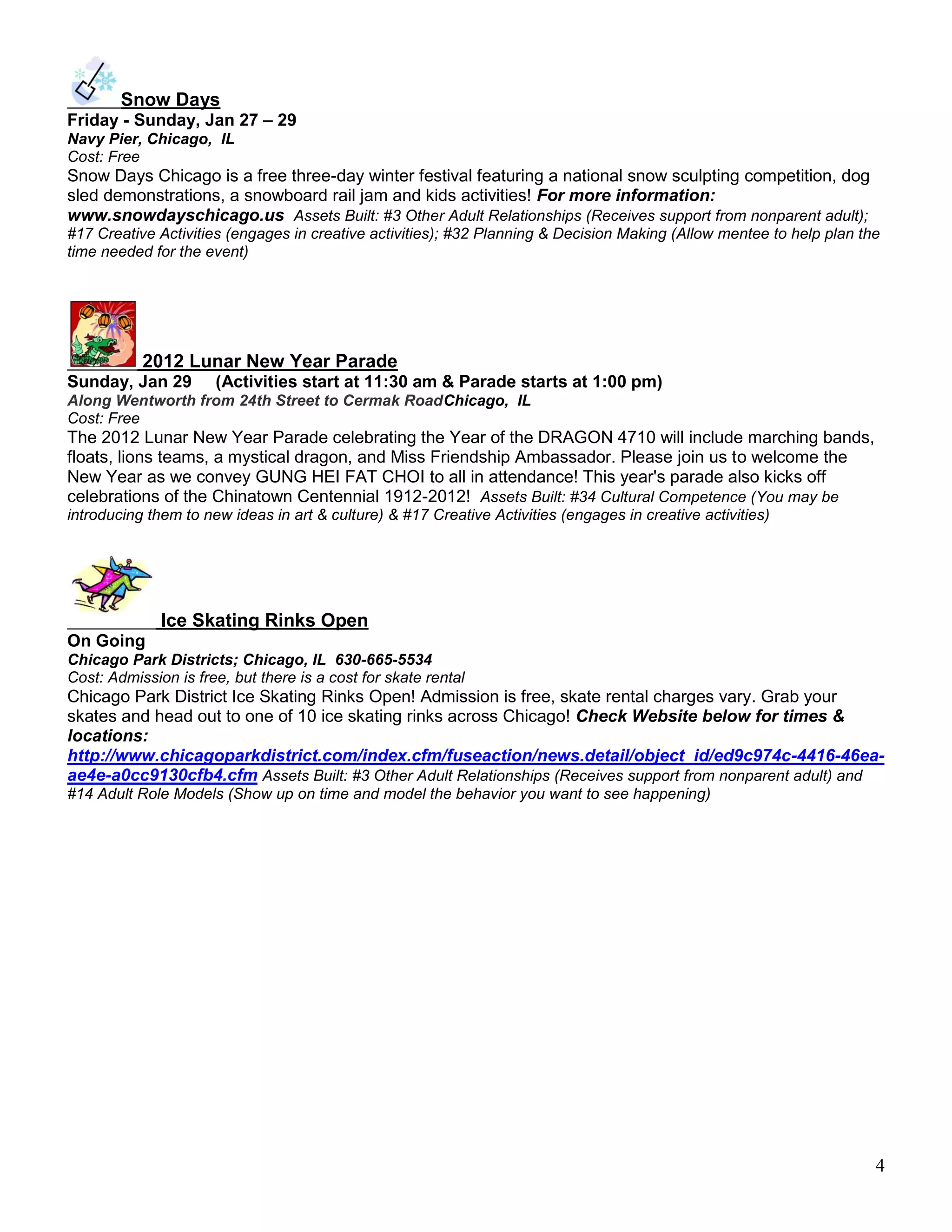 Snow Days
Friday - Sunday, Jan 27 – 29
Navy Pier, Chicago, IL
Cost: Free
Snow Days Chicago is a free three-day winter festival featuring a national snow sculpting competition, dog
sled demonstrations, a snowboard rail jam and kids activities! For more information:
www.snowdayschicago.us Assets Built: #3 Other Adult Relationships (Receives support from nonparent adult);
#17 Creative Activities (engages in creative activities); #32 Planning & Decision Making (Allow mentee to help plan the
time needed for the event)




           2012 Lunar New Year Parade
Sunday, Jan 29        (Activities start at 11:30 am & Parade starts at 1:00 pm)
Along Wentworth from 24th Street to Cermak RoadChicago, IL
Cost: Free
The 2012 Lunar New Year Parade celebrating the Year of the DRAGON 4710 will include marching bands,
floats, lions teams, a mystical dragon, and Miss Friendship Ambassador. Please join us to welcome the
New Year as we convey GUNG HEI FAT CHOI to all in attendance! This year's parade also kicks off
celebrations of the Chinatown Centennial 1912-2012! Assets Built: #34 Cultural Competence (You may be
introducing them to new ideas in art & culture) & #17 Creative Activities (engages in creative activities)




              Ice Skating Rinks Open
On Going
Chicago Park Districts; Chicago, IL 630-665-5534
Cost: Admission is free, but there is a cost for skate rental
Chicago Park District Ice Skating Rinks Open! Admission is free, skate rental charges vary. Grab your
skates and head out to one of 10 ice skating rinks across Chicago! Check Website below for times &
locations:
http://www.chicagoparkdistrict.com/index.cfm/fuseaction/news.detail/object_id/ed9c974c-4416-46ea-
ae4e-a0cc9130cfb4.cfm Assets Built: #3 Other Adult Relationships (Receives support from nonparent adult) and
#14 Adult Role Models (Show up on time and model the behavior you want to see happening)




                                                                                                                      4
 