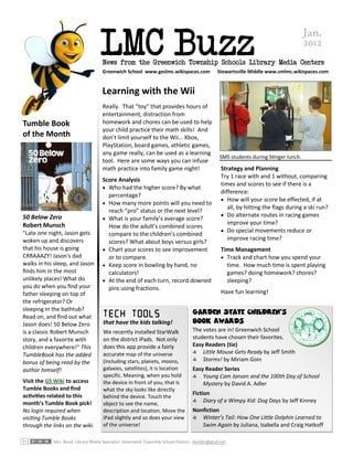 LMC Buzz
                                                                                                                                     Jan.
                                                                                                                                     2012
                                    News from the Greenwich Township Schools Library Media Centers
                                    Greenwich School www.geslmc.wikispaces.com                Stewartsville Middle www.smlmc.wikispaces.com


                                    Learning with the Wii
                                    Really. That “toy” that provides hours of
                                    entertainment, distraction from
Tumble Book                         homework and chores can be used to help
                                    your child practice their math skills! And
of the Month                        don’t limit yourself to the Wii… Xbox,
                                    PlayStation, board games, athletic games,
                                    any game really, can be used as a learning
                                                                                                SMS students during Stinger lunch.
                                    tool. Here are some ways you can infuse
                                    math practice into family game night!                       Strategy and Planning
                                                                                                Try 1 race with and 1 without, comparing
                                    Score Analysis
                                                                                                times and scores to see if there is a
                                     Who had the higher score? By what
                                                                                                difference:
                                      percentage?
                                                                                                 How will your score be effected, if at
                                     How many more points will you need to
                                                                                                   all, by hitting the flags during a ski run?
                                      reach “pro” status or the next level?
50 Below Zero                                                                                    Do alternate routes in racing games
                                     What is your family’s average score?
Robert Munsch                                                                                      improve your time?
                                      How do the adult’s combined scores
"Late one night, Jason gets                                                                      Do special movements reduce or
                                      compare to the children’s combined
woken up and discovers                                                                             improve racing time?
                                      scores? What about boys versus girls?
that his house is going              Chart your scores to see improvement                      Time Management
CRRAAAZY! Jason's dad                 or to compare.                                             Track and chart how you spend your
walks in his sleep, and Jason        Keep score in bowling by hand, no                           time. How much time is spent playing
finds him in the most                 calculators!                                                games? doing homework? chores?
unlikely places! What do             At the end of each turn, record downed                      sleeping?
you do when you find your             pins using fractions.
father sleeping on top of                                                                       Have fun learning!
the refrigerator? Or
sleeping in the bathtub?                                                          Garden State Children’s
Read on, and find out what
Jason does! 50 Below Zero            that have the kids talking!                  Book Awards
is a classic Robert Munsch           We recently installed StarWalk               The votes are in! Greenwich School
story, and a favorite with           on the district iPads. Not only              students have chosen their favorites.
children everywhere!“ This           does this app provide a fairly               Easy Readers (tie)
                                     accurate map of the universe                 S Little Mouse Gets Ready by Jeff Smith
TumbleBook has the added
                                     (including stars, planets, moons,            S Storms! by Miriam Goin
bonus of being read by the
author himself!                      galaxies, satellites), it is location        Easy Reader Series
                                     specific. Meaning, when you hold             S Young Cam Jansen and the 100th Day of School
Visit the GS Wiki to access          the device in front of you, that is              Mystery by David A. Adler
Tumble Books and find                what the sky looks like directly
activities related to this                                                        Fiction
                                     behind the device. Touch the
                                                                                  S Diary of a Wimpy Kid: Dog Days by Jeff Kinney
month’s Tumble Book pick!            object to see the name,
No login required when               description and location. Move the           Nonfiction
visiting Tumble Books                iPad slightly and so does your view          S Winter’s Tail: How One Little Dolphin Learned to
through the links on the wiki.       of the universe!                                Swim Again by Juliana, Isabella and Craig Hatkoff

            Mrs. Bond, Library Media Specialist. Greenwich Township School District. bondm@gtsd.net
 