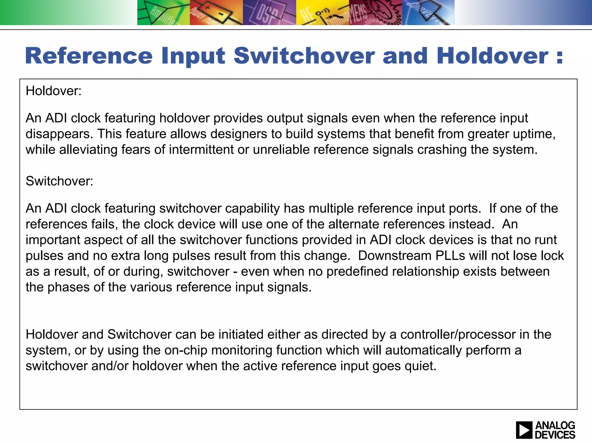 Reference Input Switchover and Holdover :
Holdover:

An ADI clock featuring holdover provides output signals even when the reference input
disappears. This feature allows designers to build systems that benefit from greater uptime,
while alleviating fears of intermittent or unreliable reference signals crashing the system.

Switchover:

An ADI clock featuring switchover capability has multiple reference input ports. If one of the
references fails, the clock device will use one of the alternate references instead. An
important aspect of all the switchover functions provided in ADI clock devices is that no runt
pulses and no extra long pulses result from this change. Downstream PLLs will not lose lock
as a result, of or during, switchover - even when no predefined relationship exists between
the phases of the various reference input signals.


Holdover and Switchover can be initiated either as directed by a controller/processor in the
system, or by using the on-chip monitoring function which will automatically perform a
switchover and/or holdover when the active reference input goes quiet.
 