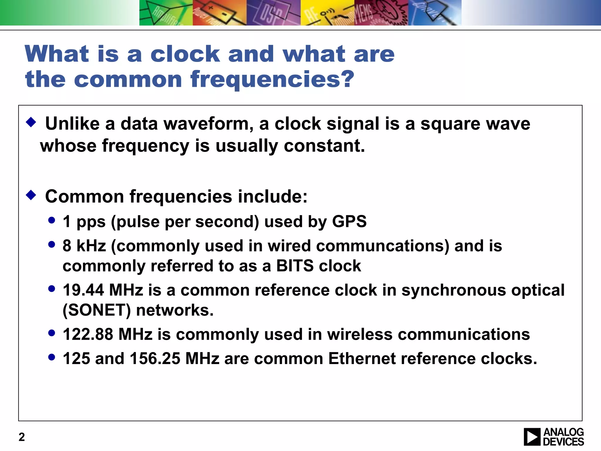 What is a clock and what are
the common frequencies?
   Unlike a data waveform, a clock signal is a square wave
    whose frequency is usually constant.

   Common frequencies include:
       1 pps (pulse per second) used by GPS
       8 kHz (commonly used in wired communcations) and is
        commonly referred to as a BITS clock
       19.44 MHz is a common reference clock in synchronous optical
        (SONET) networks.
       122.88 MHz is commonly used in wireless communications
       125 and 156.25 MHz are common Ethernet reference clocks.



2
 