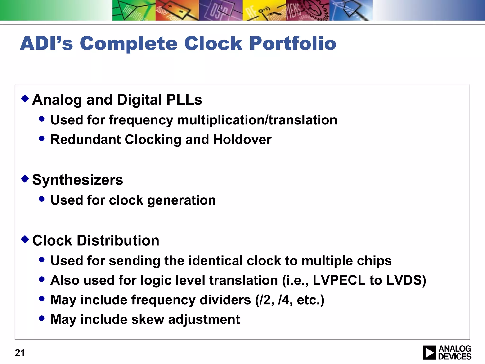 ADI’s Complete Clock Portfolio

 Analog      and Digital PLLs
        Used for frequency multiplication/translation
        Redundant Clocking and Holdover

 Synthesizers
        Used for clock generation

 Clock      Distribution
        Used for sending the identical clock to multiple chips
        Also used for logic level translation (i.e., LVPECL to LVDS)
        May include frequency dividers (/2, /4, etc.)
        May include skew adjustment

21
 