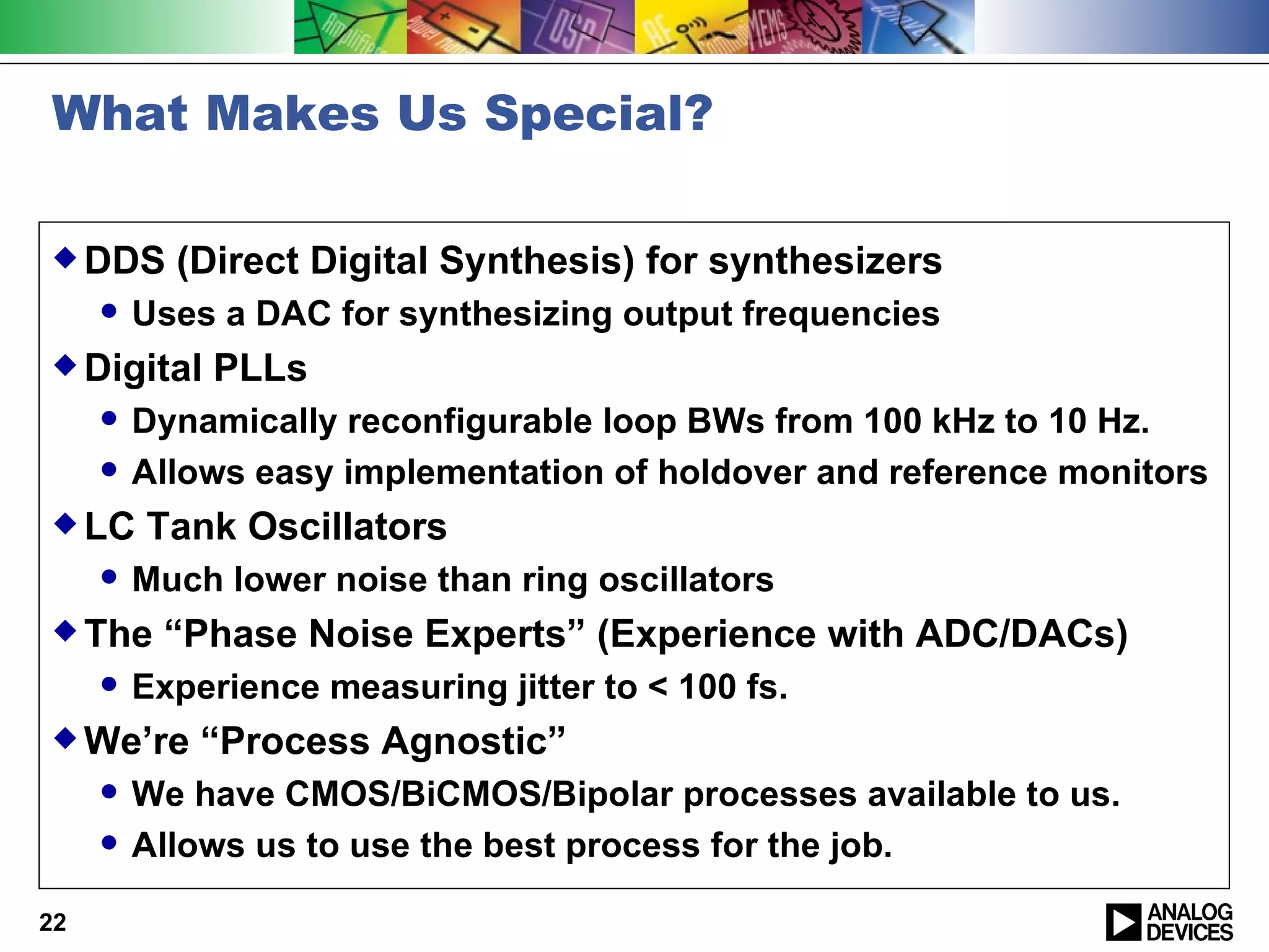 What Makes Us Special?

 DDS      (Direct Digital Synthesis) for synthesizers
        Uses a DAC for synthesizing output frequencies
 Digital    PLLs
        Dynamically reconfigurable loop BWs from 100 kHz to 10 Hz.
        Allows easy implementation of holdover and reference monitors
 LC     Tank Oscillators
        Much lower noise than ring oscillators
 The     “Phase Noise Experts” (Experience with ADC/DACs)
        Experience measuring jitter to < 100 fs.
 We’re      “Process Agnostic”
        We have CMOS/BiCMOS/Bipolar processes available to us.
        Allows us to use the best process for the job.

22
 