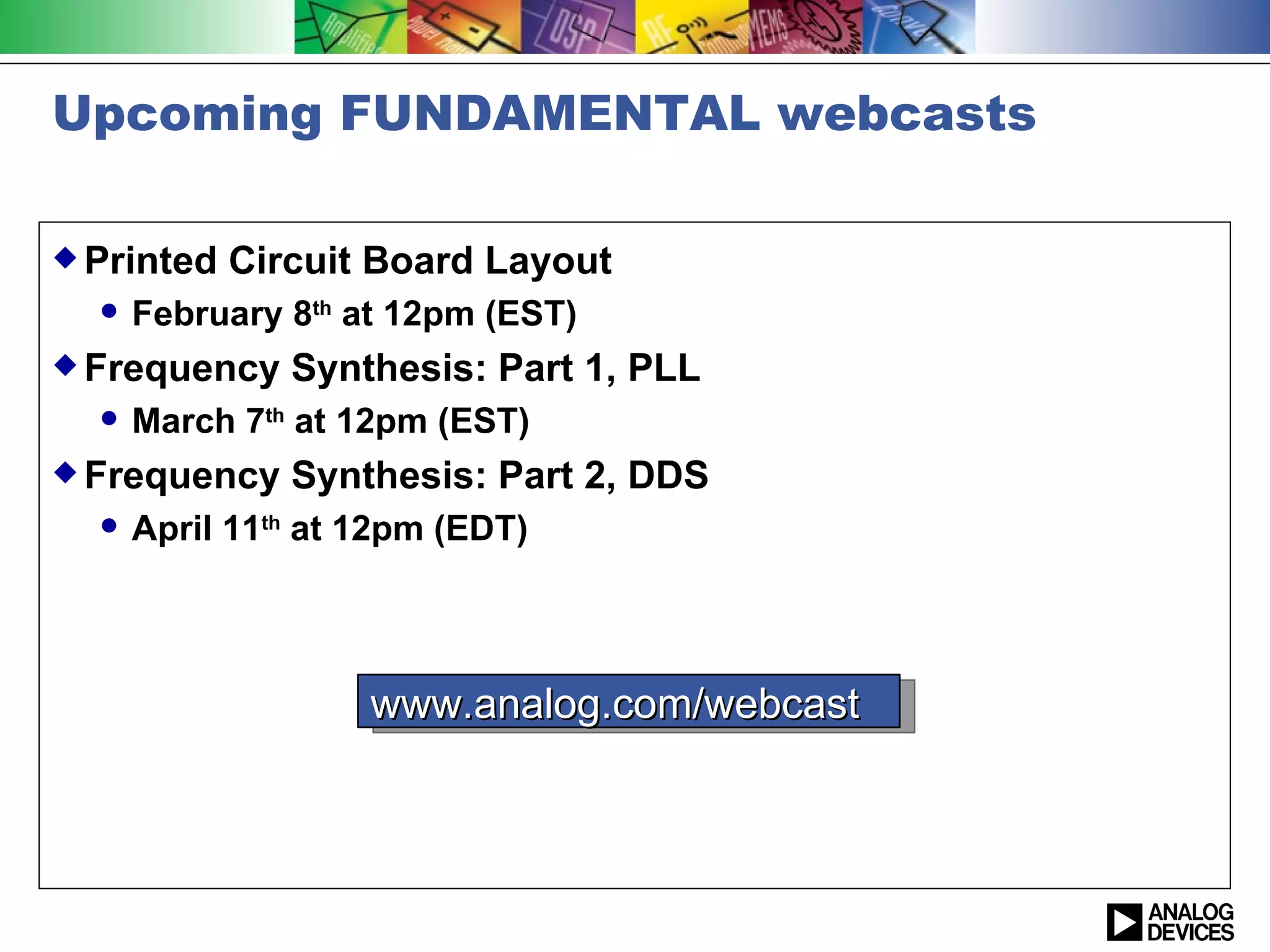 Upcoming FUNDAMENTAL webcasts

 Printed   Circuit Board Layout
     February 8th at 12pm (EST)
 Frequency    Synthesis: Part 1, PLL
     March 7th at 12pm (EST)
 Frequency    Synthesis: Part 2, DDS
     April 11th at 12pm (EDT)




                    www.analog.com/webcast
 