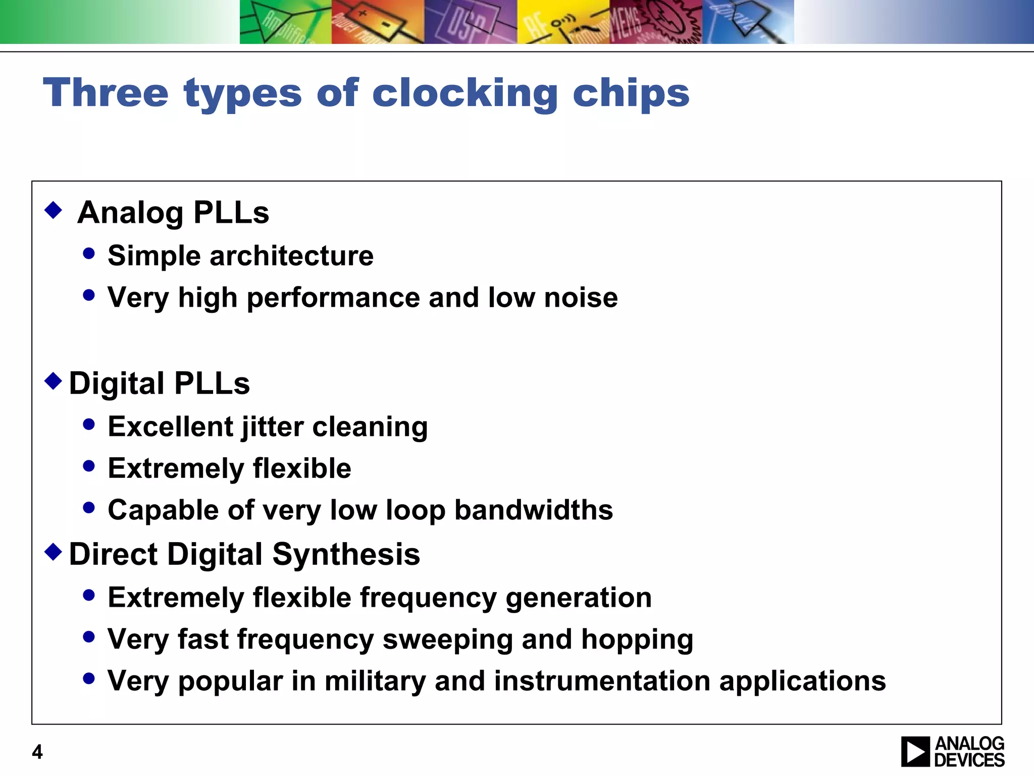 Three types of clocking chips

   Analog PLLs
       Simple architecture
       Very high performance and low noise

 Digital   PLLs
       Excellent jitter cleaning
       Extremely flexible
       Capable of very low loop bandwidths
 Direct    Digital Synthesis
       Extremely flexible frequency generation
       Very fast frequency sweeping and hopping
       Very popular in military and instrumentation applications

4
 