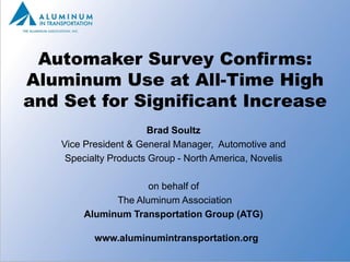 Automaker Survey Confirms:
Aluminum Use at All-Time High
and Set for Significant Increase
                       Brad Soultz
    Vice President & General Manager, Automotive and
     Specialty Products Group - North America, Novelis

                      on behalf of
               The Aluminum Association
         Aluminum Transportation Group (ATG)

           www.aluminumintransportation.org
                                                         1
 