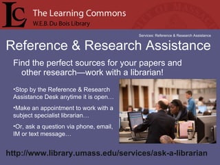 Find the perfect sources for your papers and other research—work with a librarian! Reference & Research Assistance Services: Reference & Research Assistance Stop by the Reference & Research Assistance Desk anytime it is open… Make an appointment to work with a subject specialist librarian… Or, ask a question via phone, email,  IM or text message… http://www.library.umass.edu/services/ask-a-librarian  
