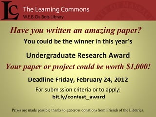 Have you written an amazing paper?  You could be the winner in this year’s Undergraduate Research Award Your paper or project could be worth $1,000! Deadline Friday, February 24, 2012 For submission criteria or to apply: bit.ly/contest_award Prizes are made possible thanks to generous donations from Friends of the Libraries. 