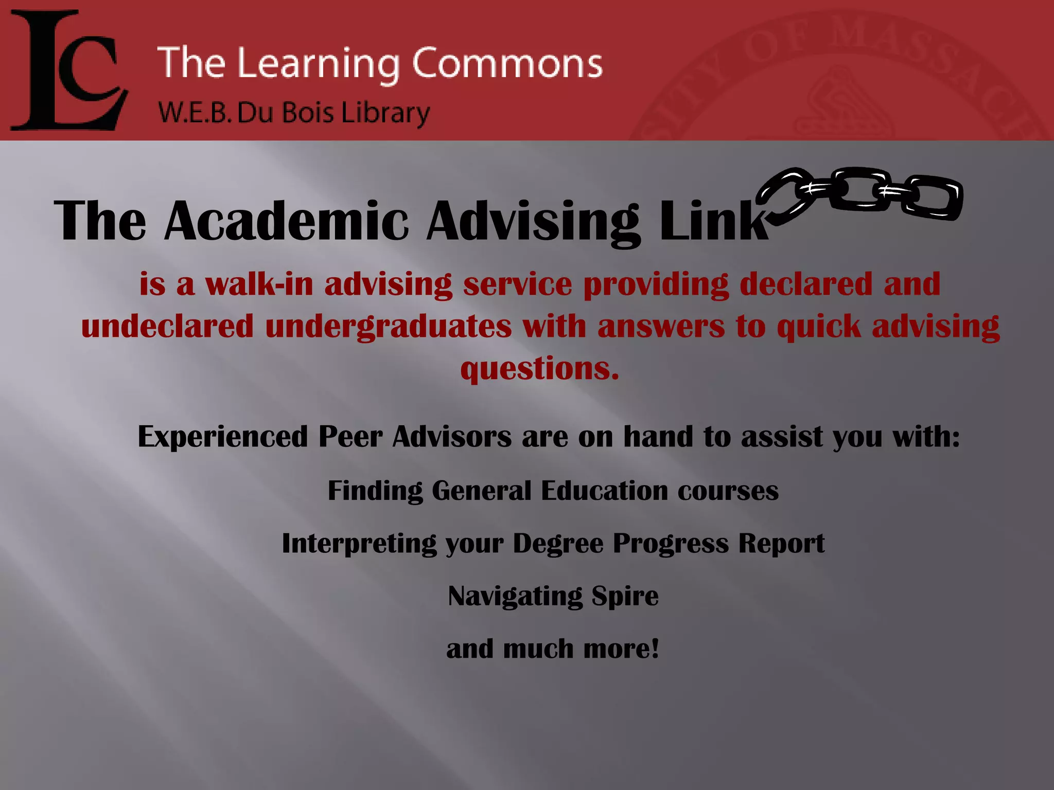 is a walk-in advising service providing declared and undeclared undergraduates with answers to quick advising questions. Experienced Peer Advisors are on hand to assist you with:   Finding General Education courses Interpreting your Degree Progress Report Navigating Spire and much more! The Academic Advising Link 