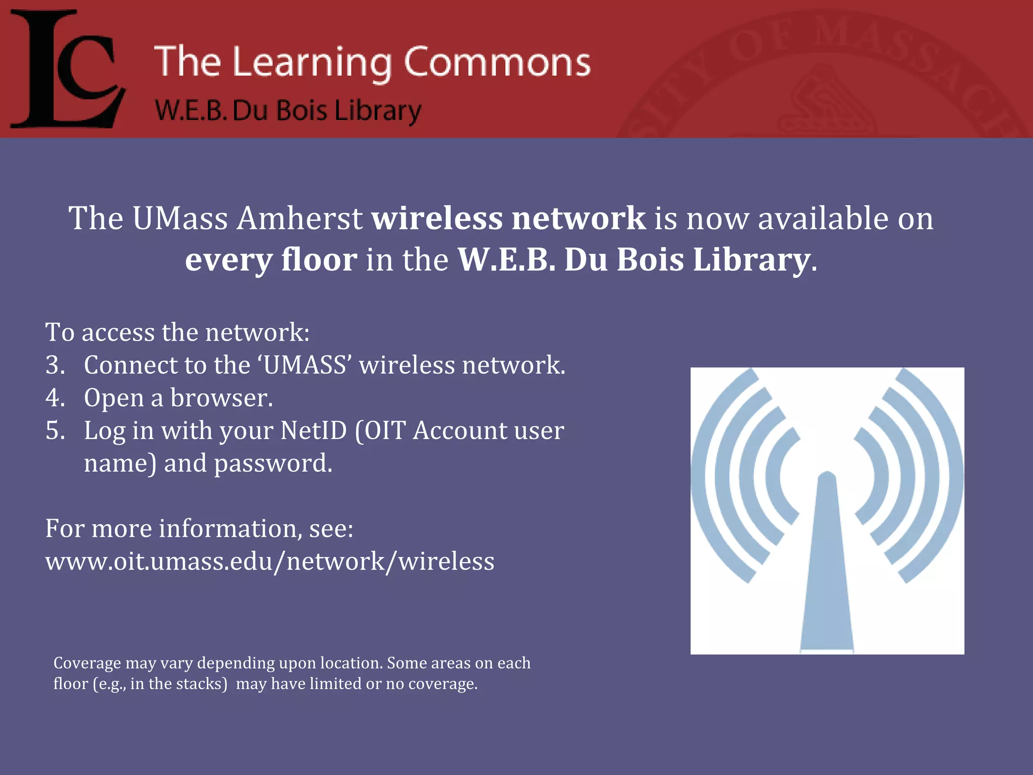 To access the network:  Connect to the ‘UMASS’ wireless network. Open a browser. Log in with your NetID (OIT Account user name) and password. For more information, see:  www.oit.umass.edu/network/wireless The UMass Amherst  wireless network  is now available on every floor  in the  W.E.B. Du Bois Library .  Coverage may vary depending upon location. Some areas on each floor (e.g., in the stacks)  may have limited or no coverage.  