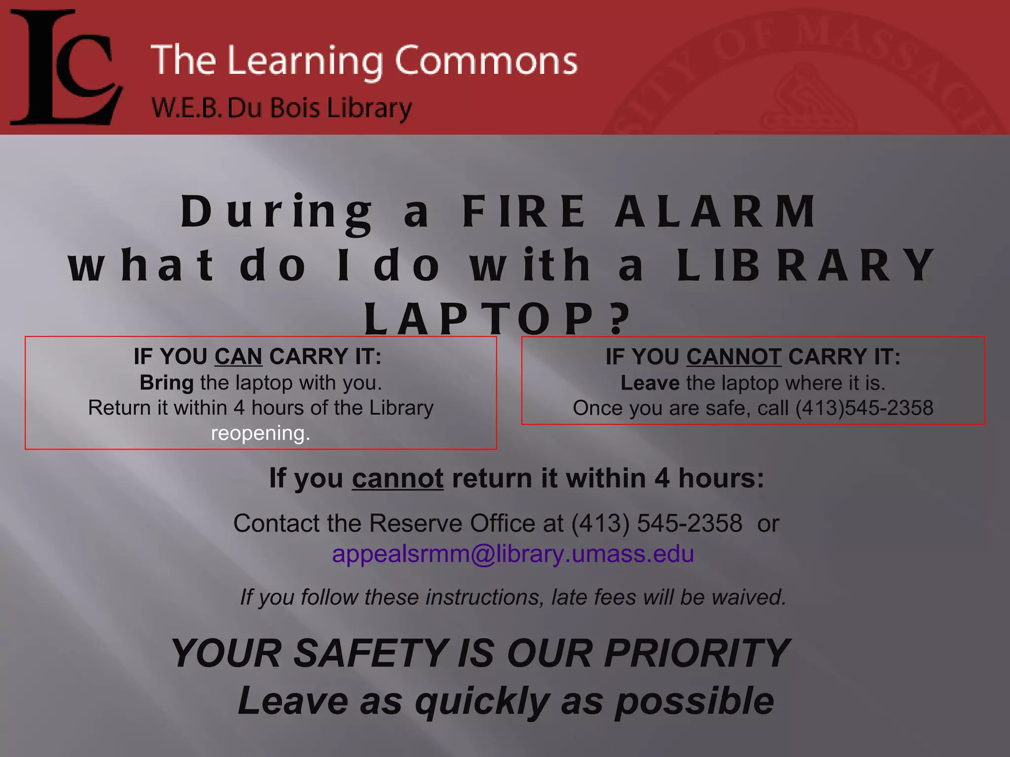 If you  cannot  return it within 4 hours: Contact the Reserve Office at (413) 545-2358  or  [email_address] If you follow these instructions, late fees will be waived. IF YOU  CANNOT  CARRY IT: Leave  the laptop where it is. Once you are safe, call (413)545-2358 IF YOU  CAN  CARRY IT:  Bring  the laptop with you. Return it within 4 hours of the Library  reopening. During a  FIRE ALARM what do I do with a  LIBRARY LAPTOP? YOUR SAFETY IS OUR PRIORITY  Leave as quickly as possible 