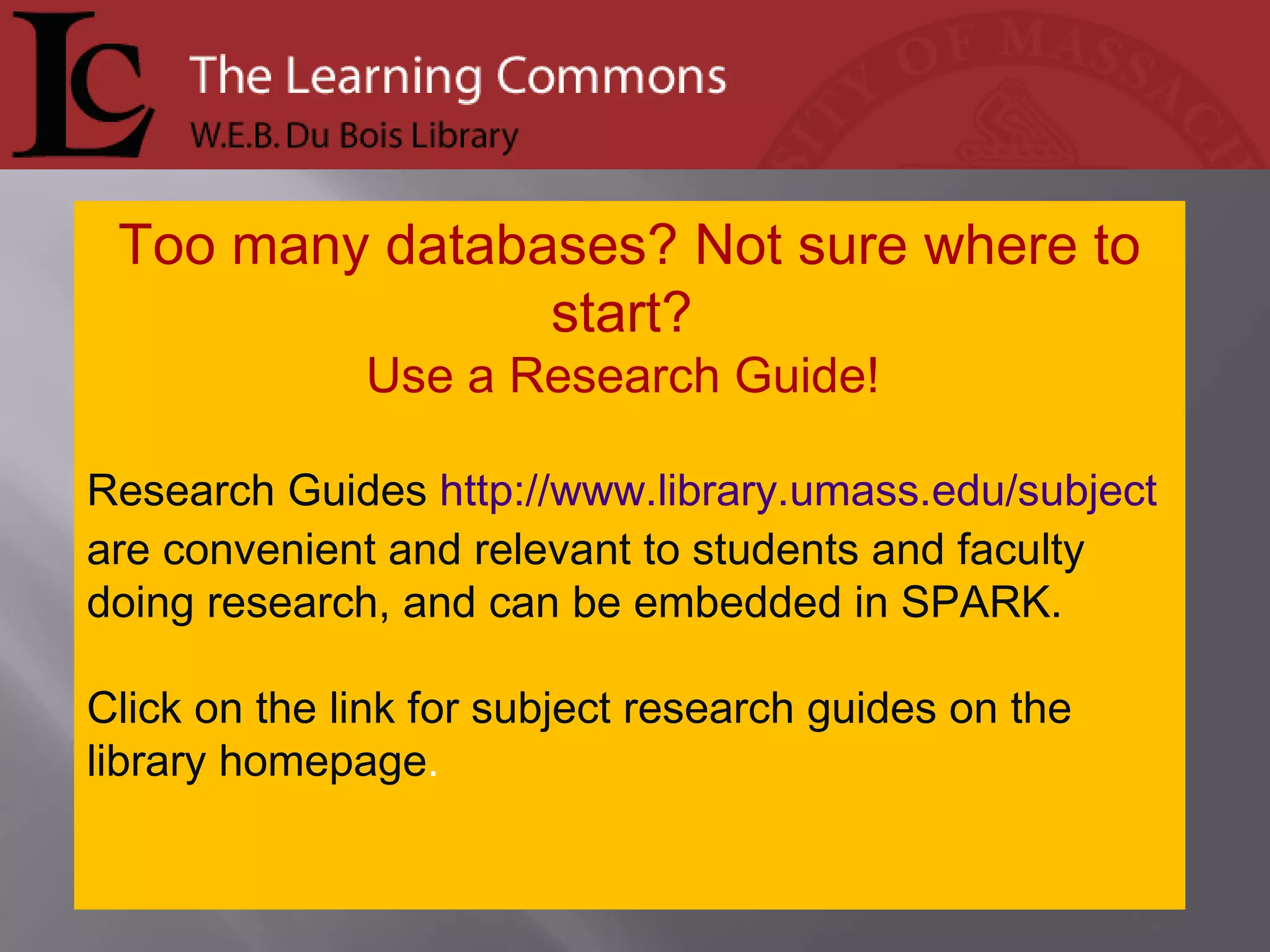 Too many databases? Not sure where to start?  Use a Research Guide!  Research Guides  http://www.library.umass.edu/subject  are convenient and relevant to students and faculty doing research, and can be embedded in SPARK. Click on the link for subject research guides on the library homepage .  