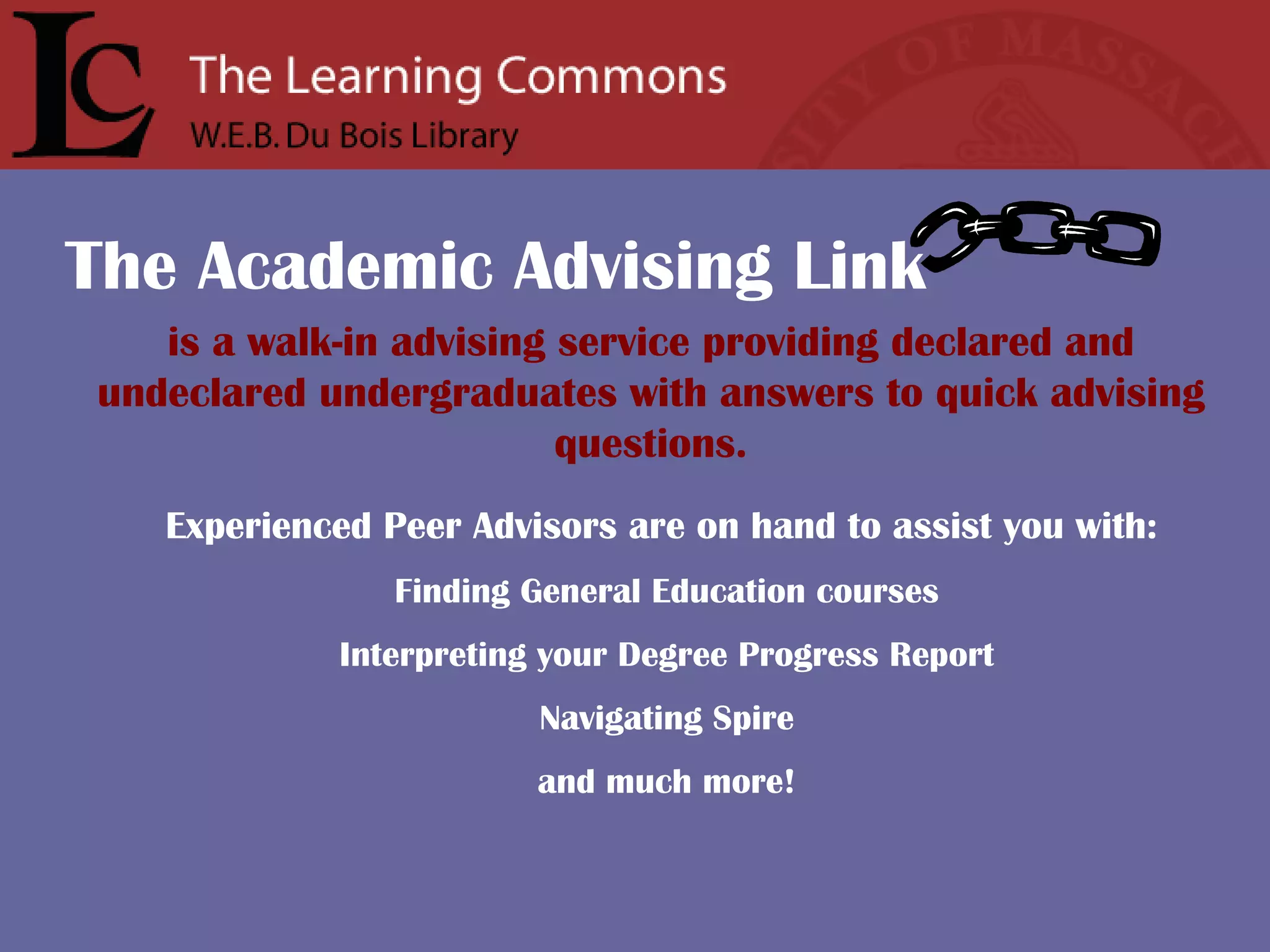 is a walk-in advising service providing declared and undeclared undergraduates with answers to quick advising questions. Experienced Peer Advisors are on hand to assist you with:   Finding General Education courses Interpreting your Degree Progress Report Navigating Spire and much more! The Academic Advising Link 